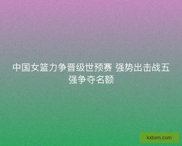 中国女篮力争晋级世预赛 强势出击战五强争夺名额