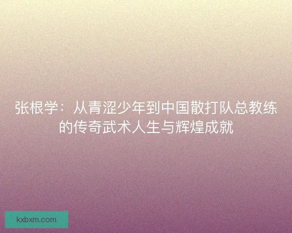 张根学：从青涩少年到中国散打队总教练的传奇武术人生与辉煌成就
