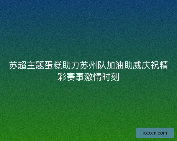 苏超主题蛋糕助力苏州队加油助威庆祝精彩赛事激情时刻