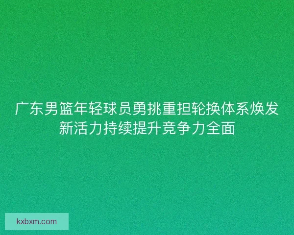 广东男篮年轻球员勇挑重担轮换体系焕发新活力持续提升竞争力全面