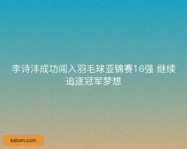 李诗沣成功闯入羽毛球亚锦赛16强 继续追逐冠军梦想