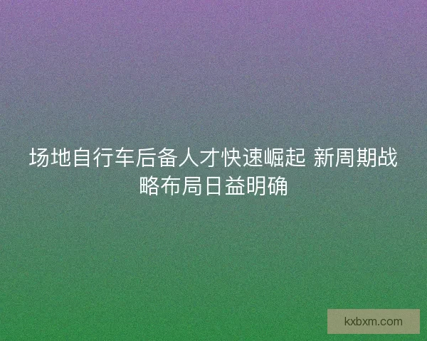 场地自行车后备人才快速崛起 新周期战略布局日益明确